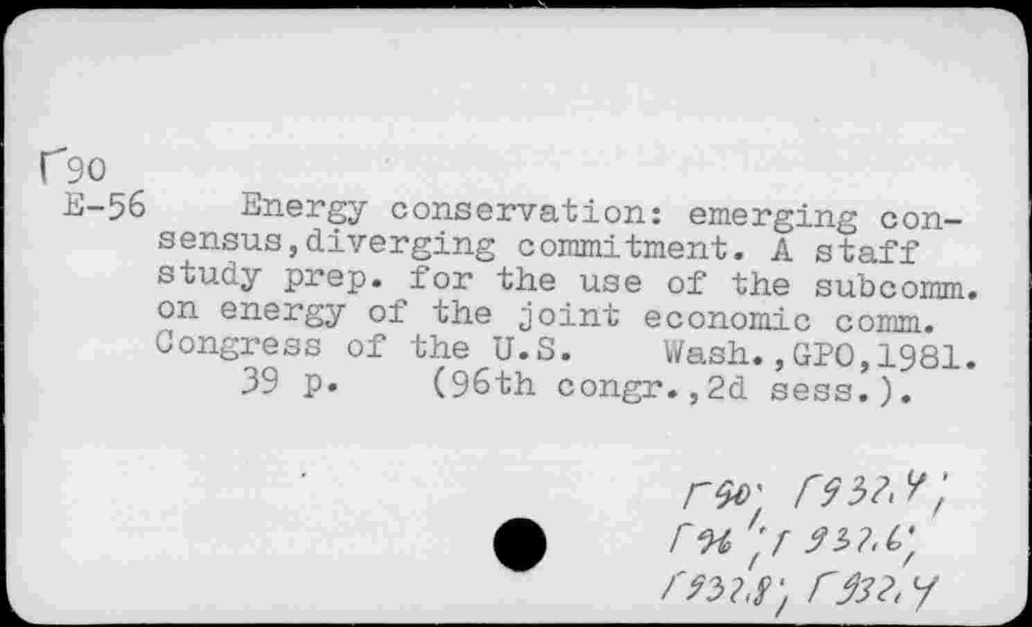 ﻿C90
E-56 Energy conservation: emerging consensus , diverging commitment. A staff study prep, for the use of the subcomm, on energy of the joint economic o,omm. Congress of the U.S. Wash.,GPO,1981. 39 p. (96th congr.,2d sess.).
r% 'f
r932. /